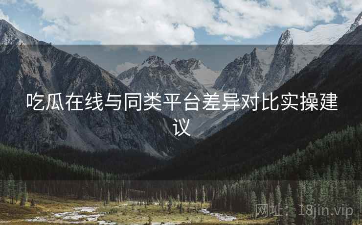 吃瓜在线与同类平台差异对比实操建议
