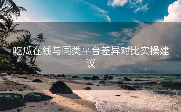 吃瓜在线与同类平台差异对比实操建议