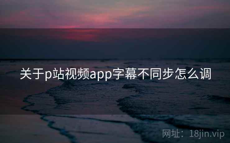 关于p站视频app字幕不同步怎么调