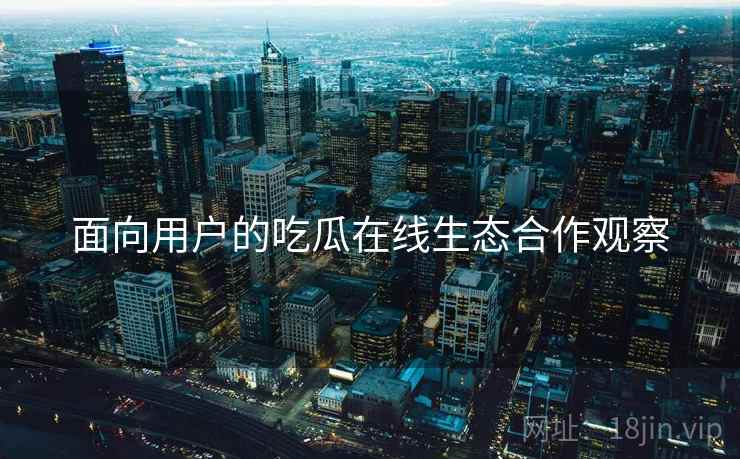 面向用户的吃瓜在线生态合作观察