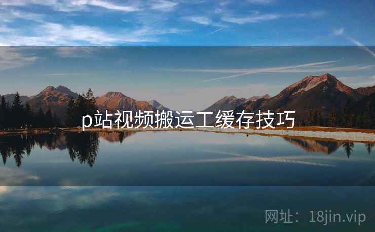 p站视频搬运工缓存技巧