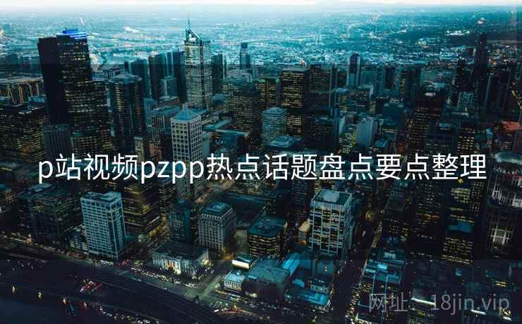 p站视频pzpp热点话题盘点要点整理