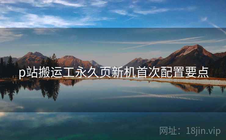 p站搬运工永久页新机首次配置要点