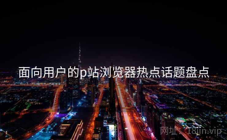 面向用户的p站浏览器热点话题盘点