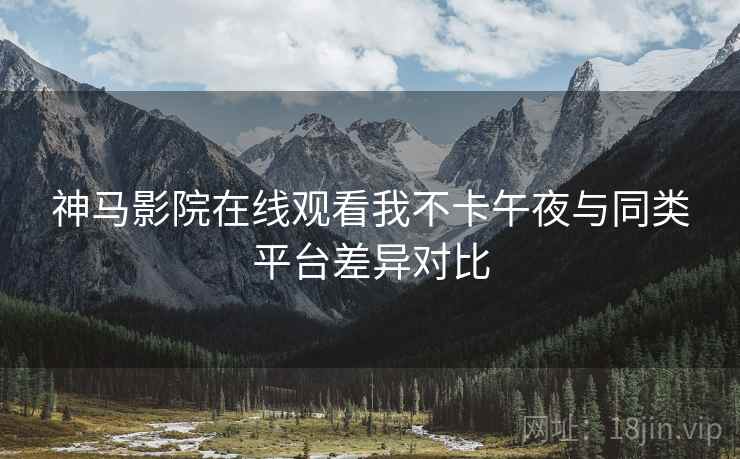 神马影院在线观看我不卡午夜与同类平台差异对比