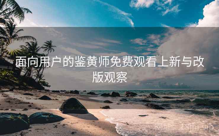 面向用户的鉴黄师免费观看上新与改版观察